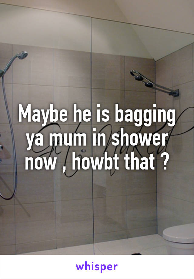 Maybe he is bagging ya mum in shower now , howbt that ?