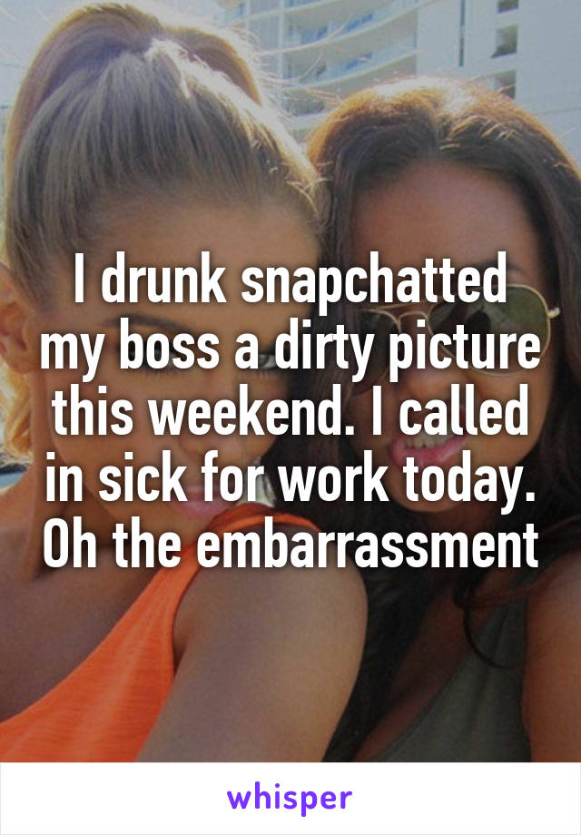 I drunk snapchatted my boss a dirty picture this weekend. I called in sick for work today. Oh the embarrassment
