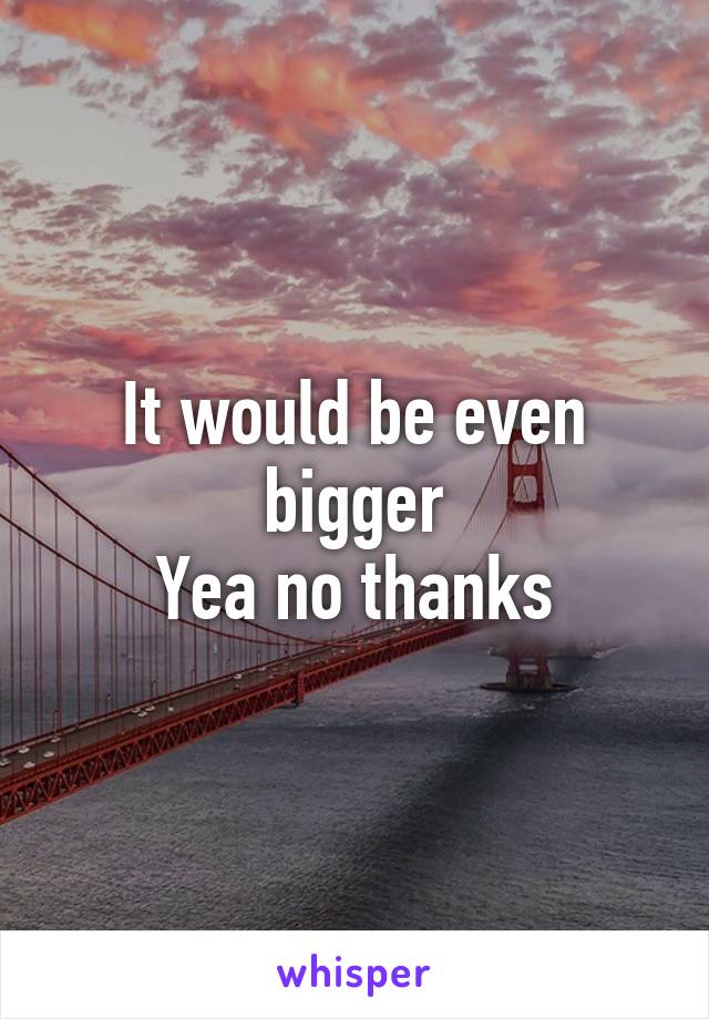 It would be even bigger
Yea no thanks