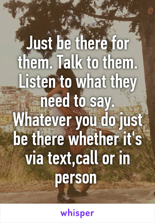 Just be there for them. Talk to them. Listen to what they need to say. Whatever you do just be there whether it's via text,call or in person 