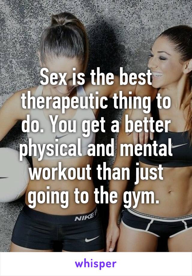 Sex is the best therapeutic thing to do. You get a better physical and mental workout than just going to the gym. 