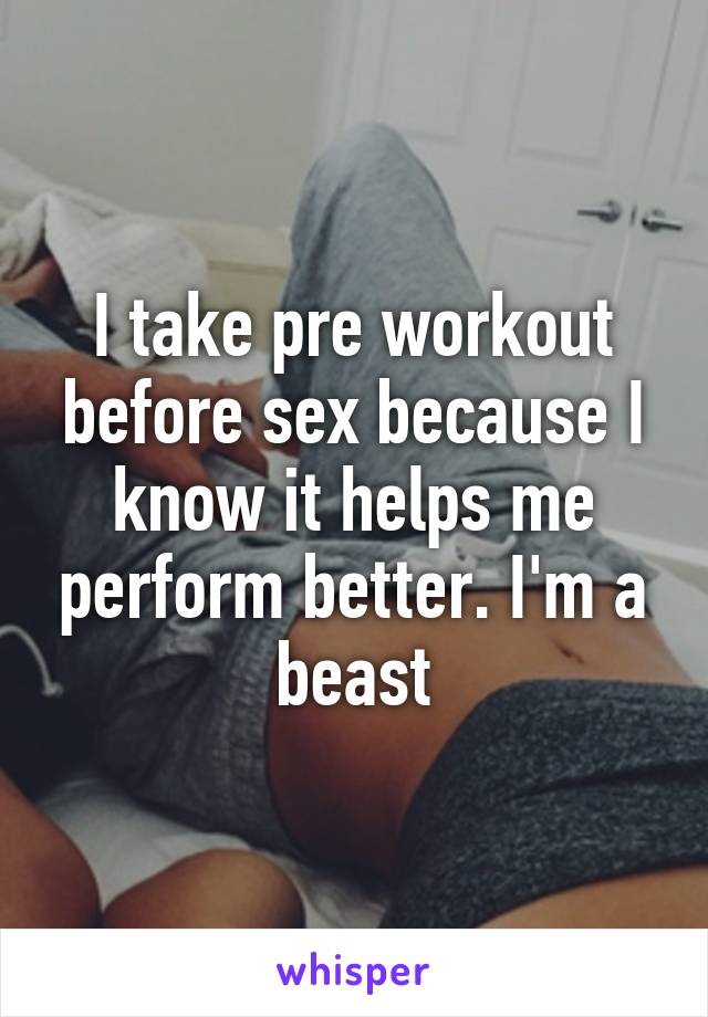 I take pre workout before sex because I know it helps me perform better. I'm a beast