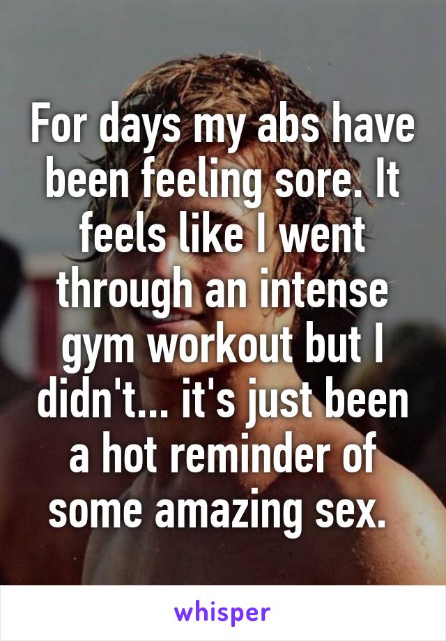 For days my abs have been feeling sore. It feels like I went through an intense gym workout but I didn't... it's just been a hot reminder of some amazing sex. 