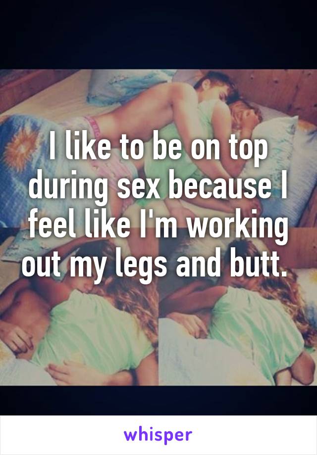 I like to be on top during sex because I feel like I'm working out my legs and butt.  