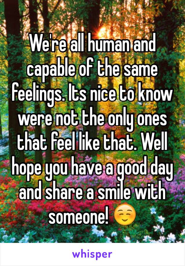 We're all human and capable of the same feelings. Its nice to know were not the only ones that feel like that. Well hope you have a good day and share a smile with someone! ☺️
