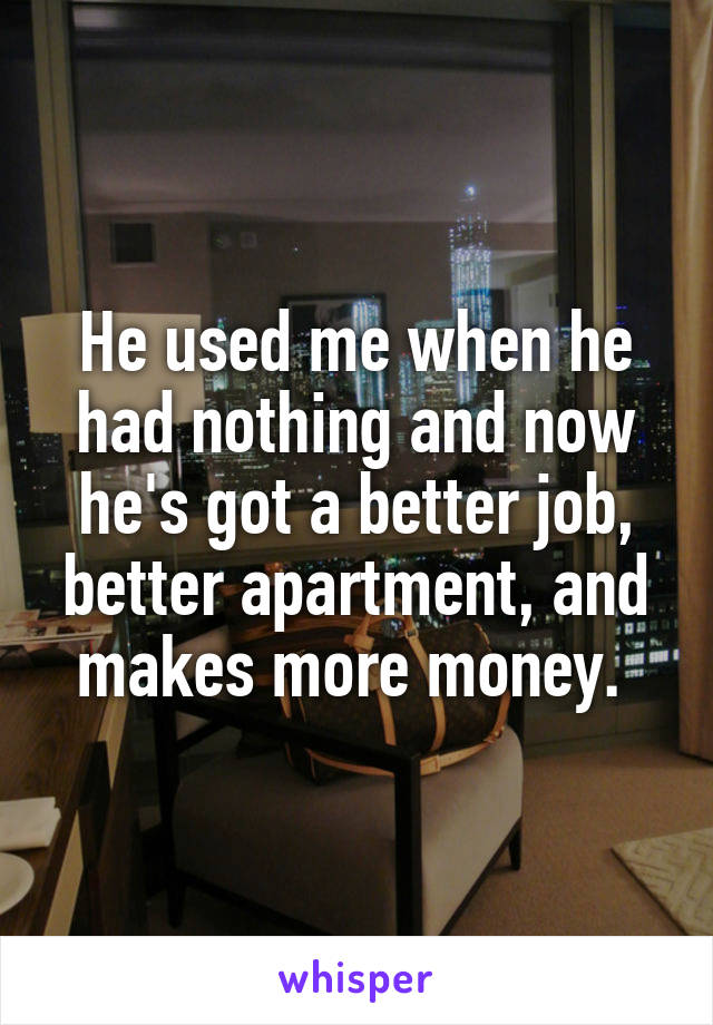 He used me when he had nothing and now he's got a better job, better apartment, and makes more money. 