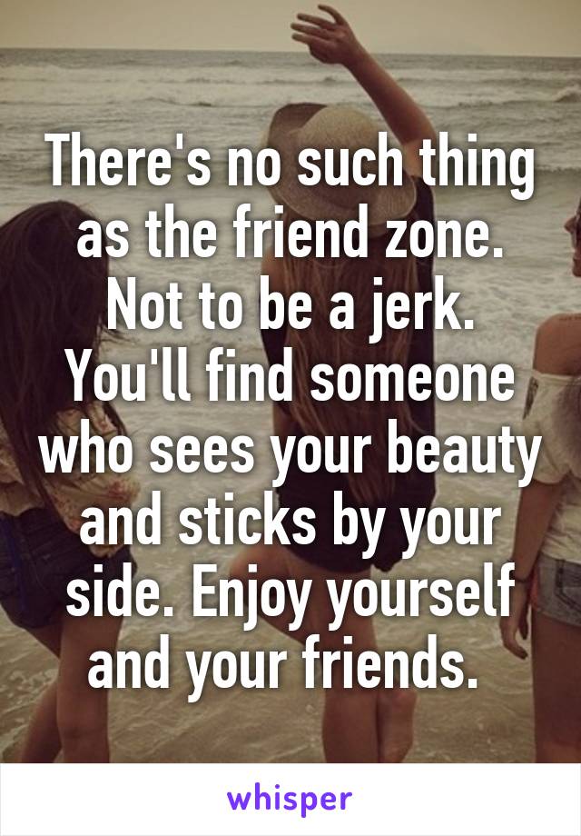 There's no such thing as the friend zone. Not to be a jerk. You'll find someone who sees your beauty and sticks by your side. Enjoy yourself and your friends. 