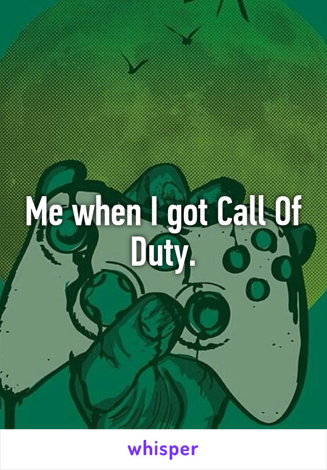 Me when I got Call Of Duty.