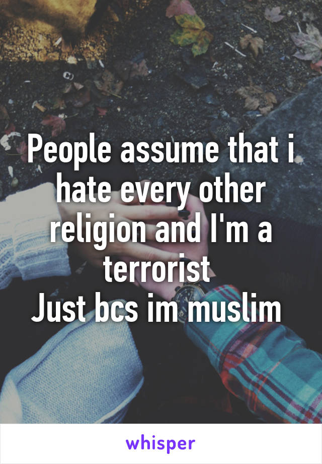 People assume that i hate every other religion and I'm a terrorist 
Just bcs im muslim 