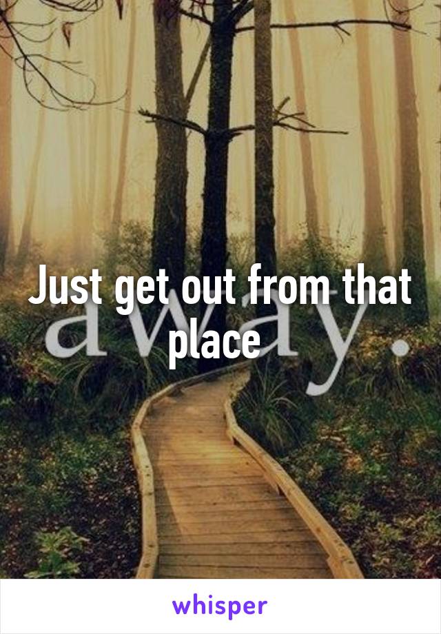 Just get out from that place 