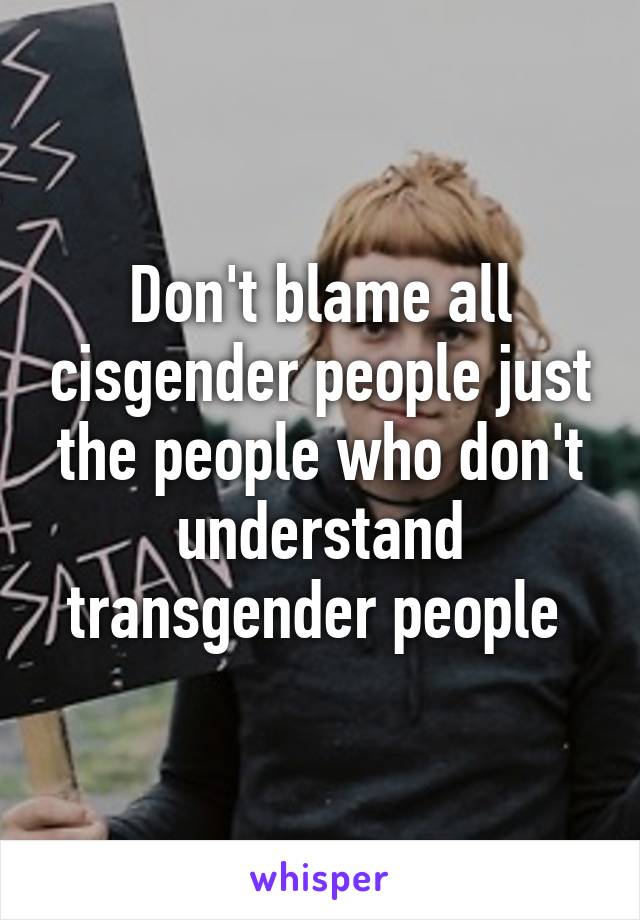 Don't blame all cisgender people just the people who don't understand transgender people 