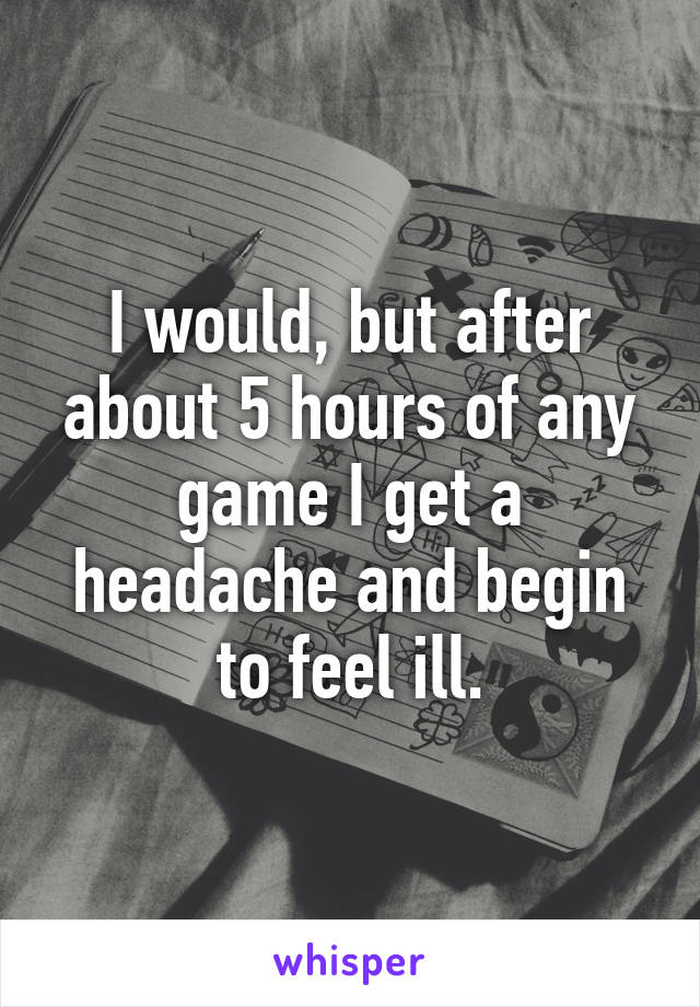 I would, but after about 5 hours of any game I get a headache and begin to feel ill.