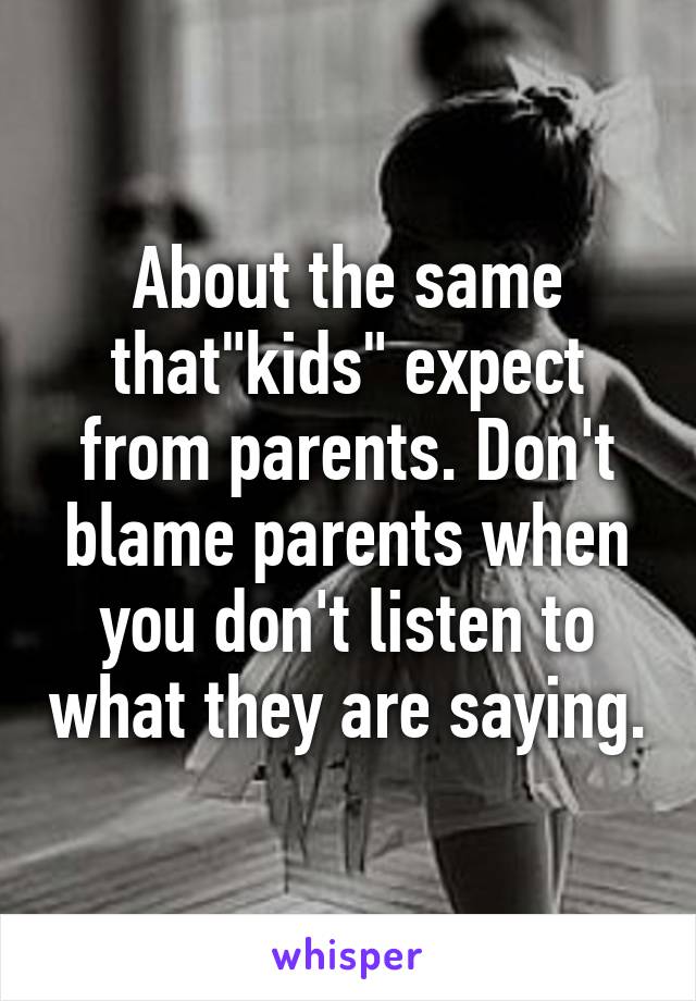 About the same that"kids" expect from parents. Don't blame parents when you don't listen to what they are saying.