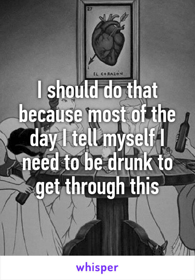 I should do that because most of the day I tell myself I need to be drunk to get through this