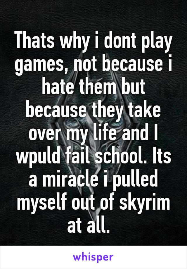Thats why i dont play games, not because i hate them but because they take over my life and I wpuld fail school. Its a miracle i pulled myself out of skyrim at all.  
