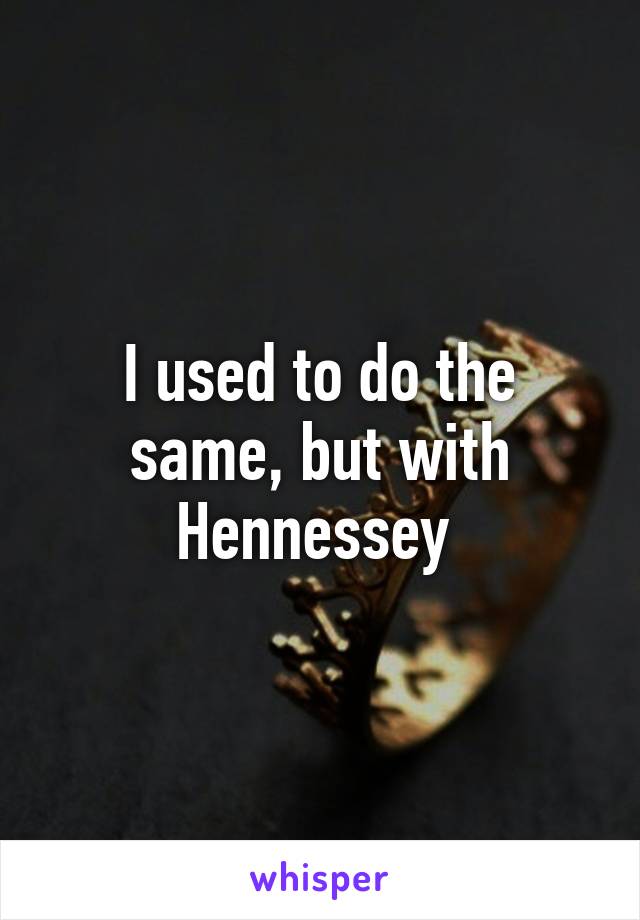 I used to do the same, but with Hennessey 