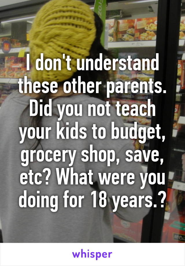 I don't understand these other parents. Did you not teach your kids to budget, grocery shop, save, etc? What were you doing for 18 years.?