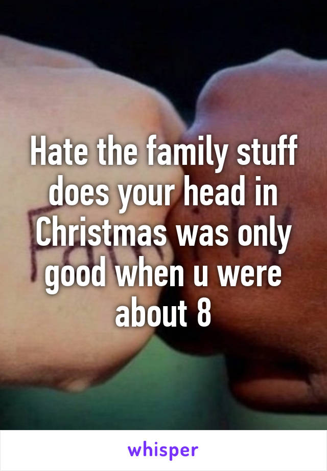Hate the family stuff does your head in Christmas was only good when u were about 8