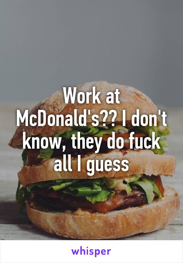 Work at McDonald's?? I don't know, they do fuck all I guess