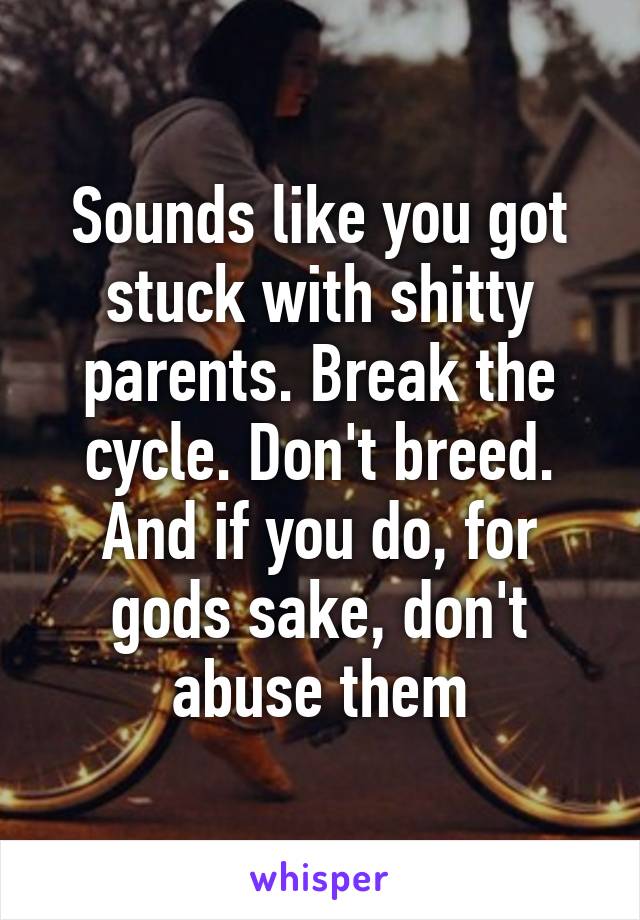 Sounds like you got stuck with shitty parents. Break the cycle. Don't breed. And if you do, for gods sake, don't abuse them