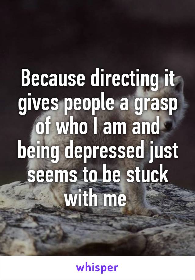 Because directing it gives people a grasp of who I am and being depressed just seems to be stuck with me 