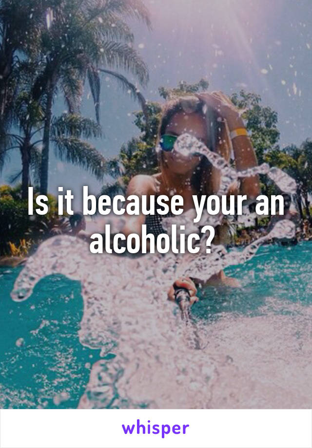 Is it because your an alcoholic? 