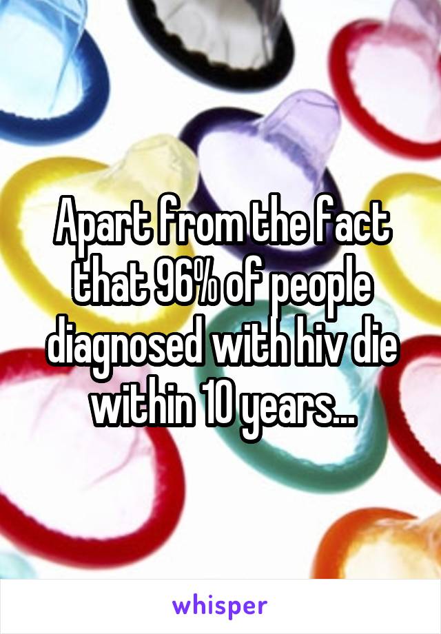 Apart from the fact that 96% of people diagnosed with hiv die within 10 years...