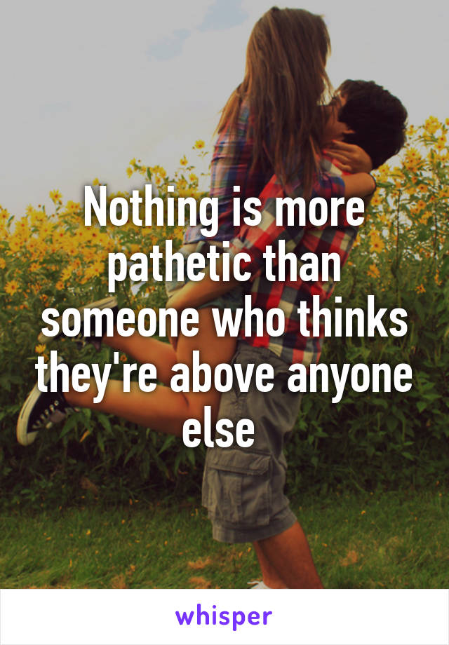 Nothing is more pathetic than someone who thinks they're above anyone else 