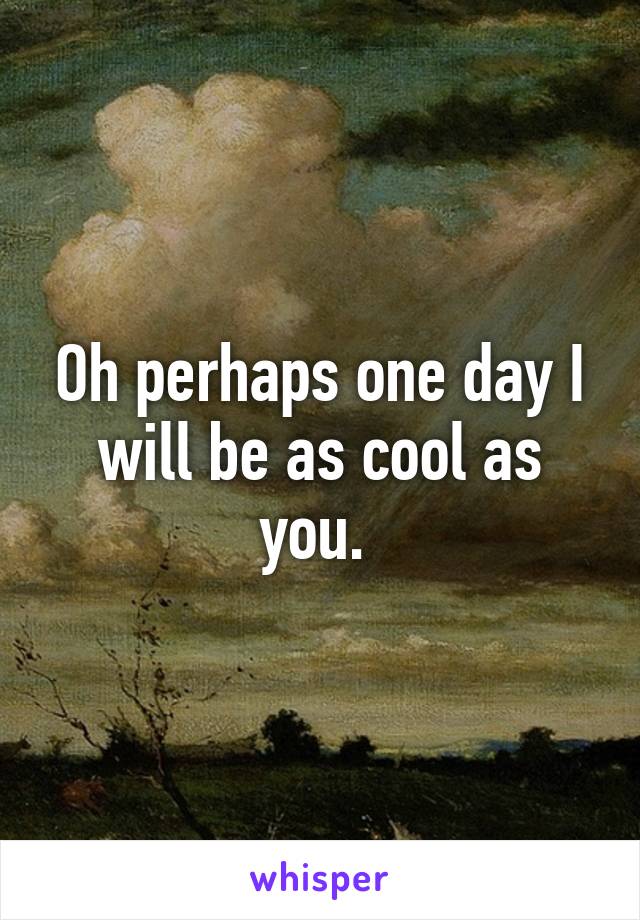 Oh perhaps one day I will be as cool as you. 