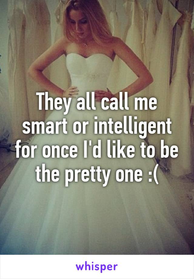 They all call me smart or intelligent for once I'd like to be the pretty one :(