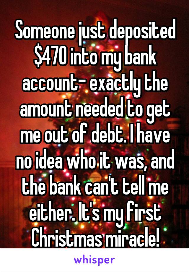 Someone just deposited $470 into my bank account- exactly the amount needed to get me out of debt. I have no idea who it was, and the bank can't tell me either. It's my first Christmas miracle!
