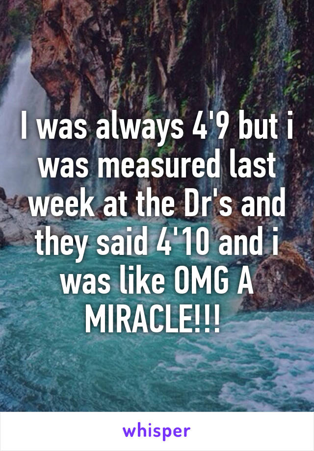 I was always 4'9 but i was measured last week at the Dr's and they said 4'10 and i was like OMG A MIRACLE!!! 