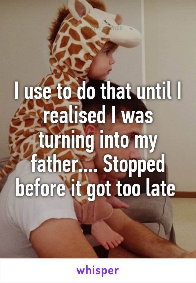 I use to do that until I realised I was turning into my father.... Stopped before it got too late 