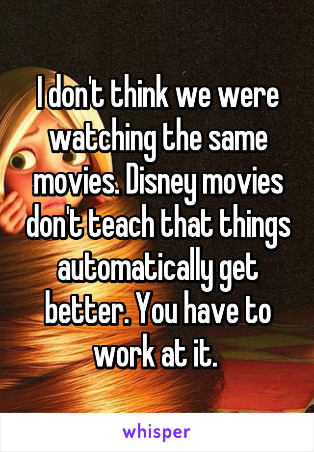 I don't think we were watching the same movies. Disney movies don't teach that things automatically get better. You have to work at it. 