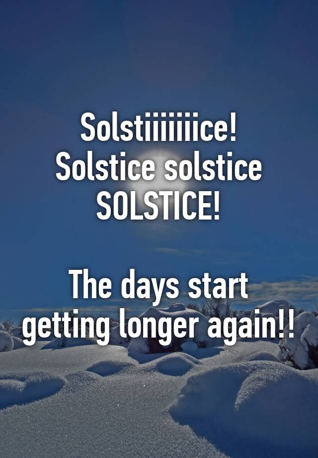 Solstiiiiiiice! Solstice solstice SOLSTICE! The days start getting