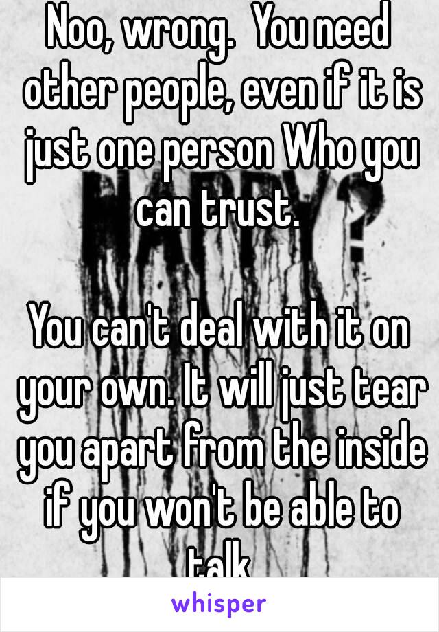 Noo, wrong.  You need other people, even if it is just one person Who you can trust. 

You can't deal with it on your own. It will just tear you apart from the inside if you won't be able to talk.