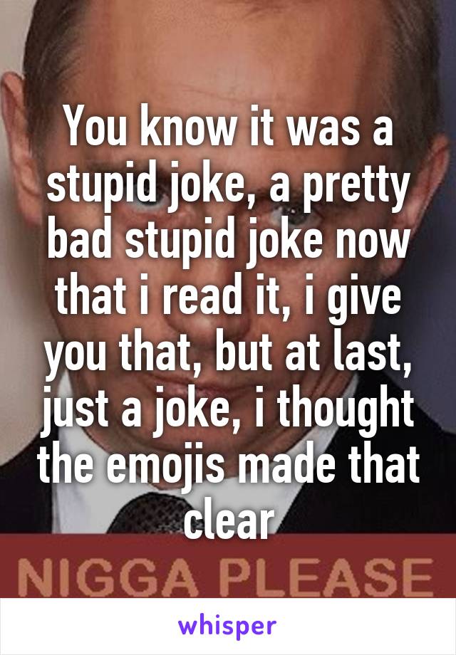 You know it was a stupid joke, a pretty bad stupid joke now that i read it, i give you that, but at last, just a joke, i thought the emojis made that clear