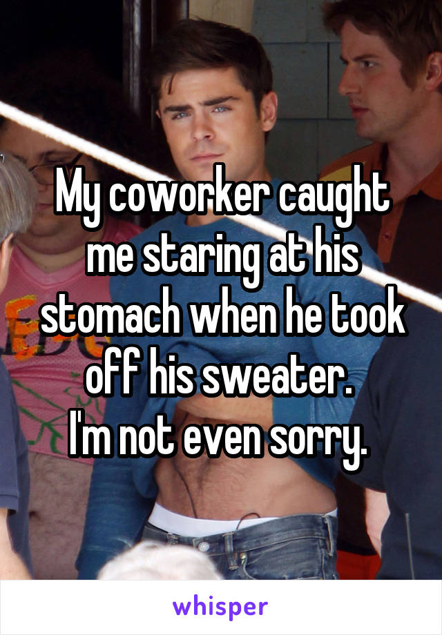 My coworker caught me staring at his stomach when he took off his sweater. 
I'm not even sorry. 