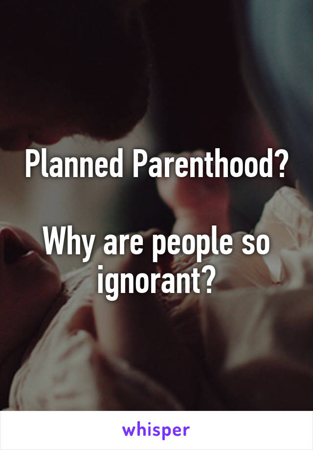 Planned Parenthood?

Why are people so ignorant?