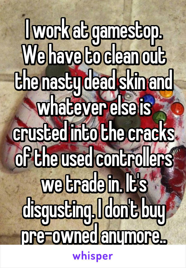 I work at gamestop. We have to clean out the nasty dead skin and whatever else is crusted into the cracks of the used controllers we trade in. It's disgusting. I don't buy pre-owned anymore..