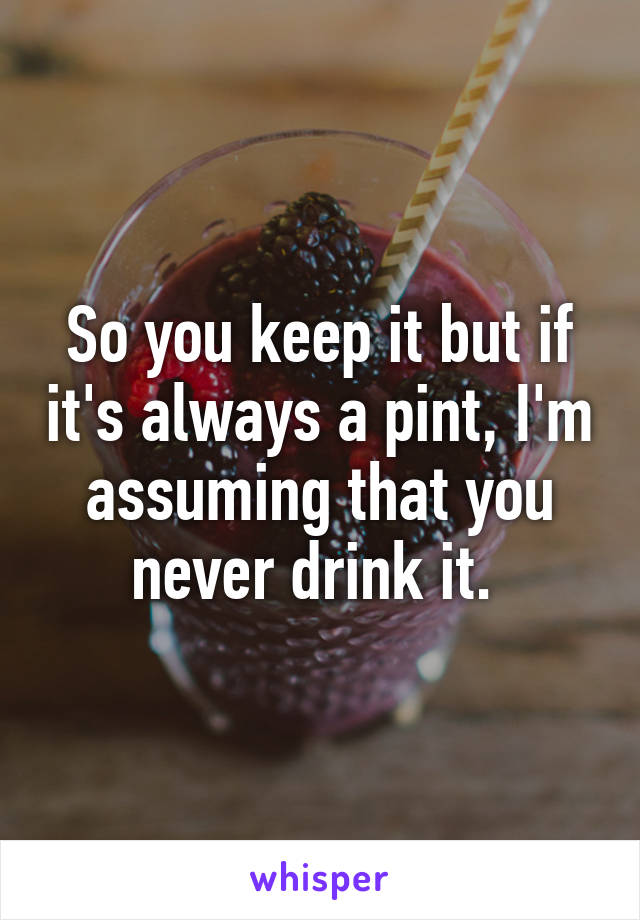 So you keep it but if it's always a pint, I'm assuming that you never drink it. 