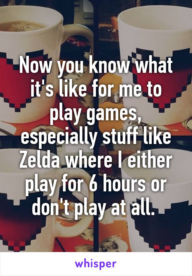 Now you know what it's like for me to play games, especially stuff like Zelda where I either play for 6 hours or don't play at all. 