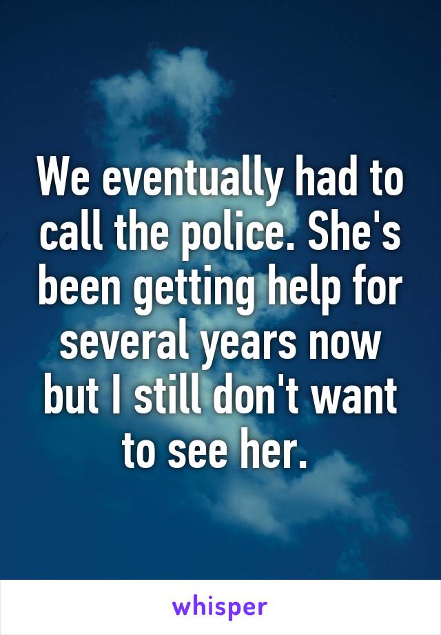 We eventually had to call the police. She's been getting help for several years now but I still don't want to see her. 