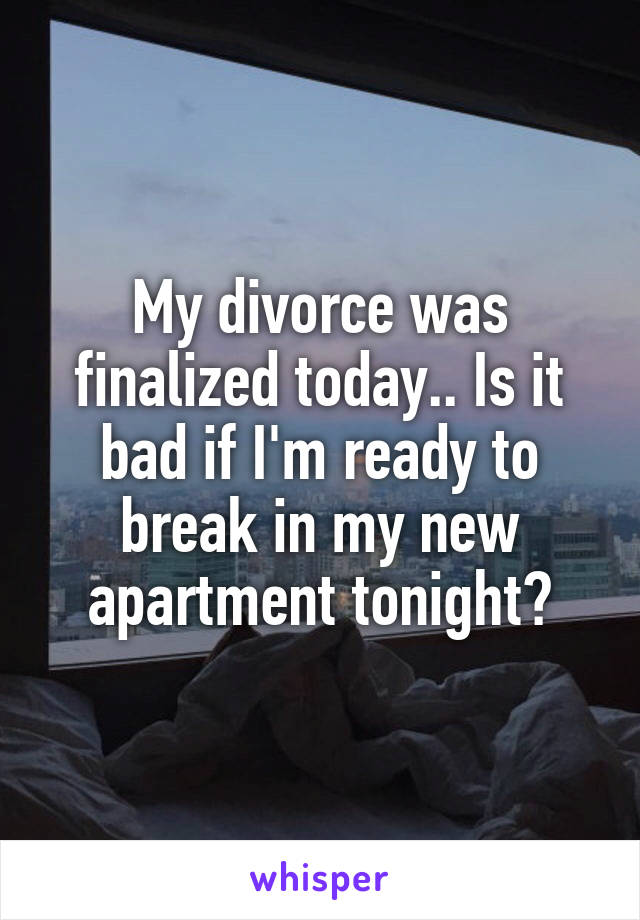 My divorce was finalized today.. Is it bad if I'm ready to break in my new apartment tonight?