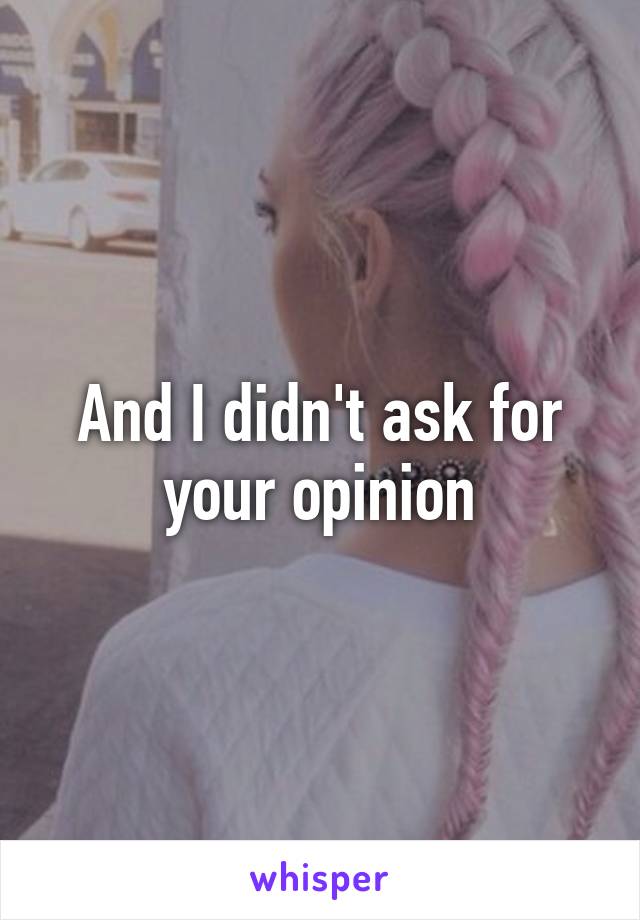 And I didn't ask for your opinion