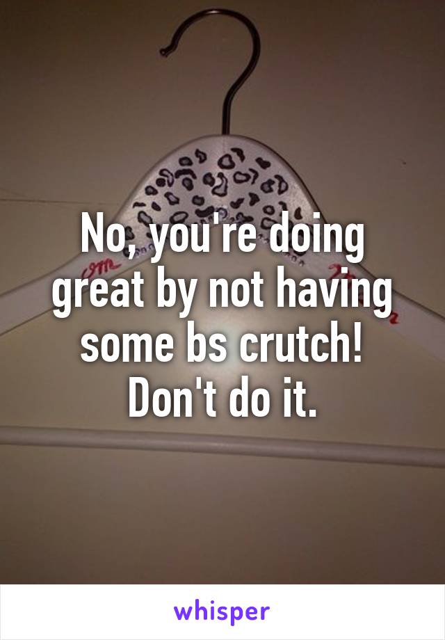 No, you're doing great by not having some bs crutch!
Don't do it.