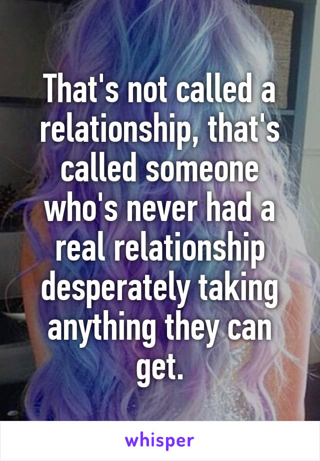 That's not called a relationship, that's called someone who's never had a real relationship desperately taking anything they can get.