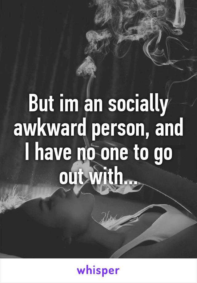 But im an socially awkward person, and I have no one to go out with...