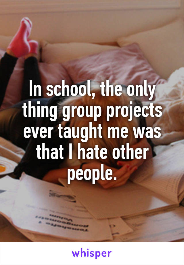 In school, the only thing group projects ever taught me was that I hate other people.