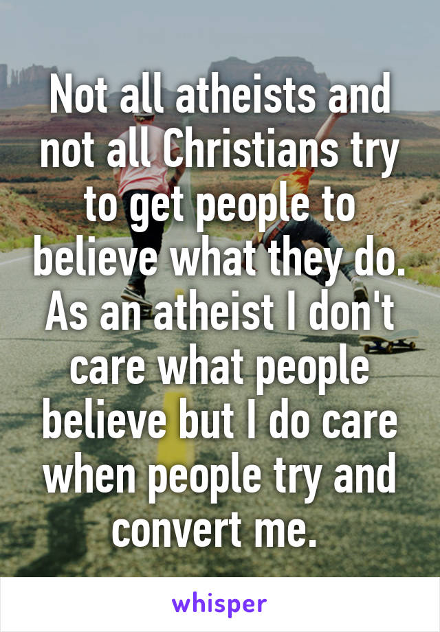 Not all atheists and not all Christians try to get people to believe what they do. As an atheist I don't care what people believe but I do care when people try and convert me. 